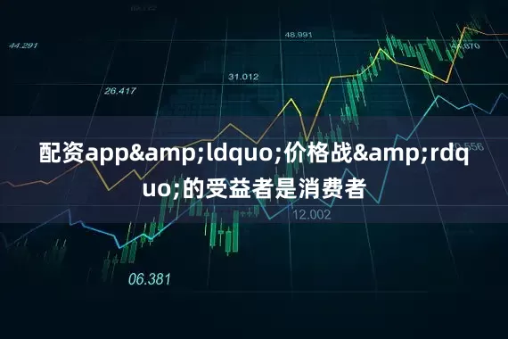 配资app&ldquo;价格战&rdquo;的受益者是消费者