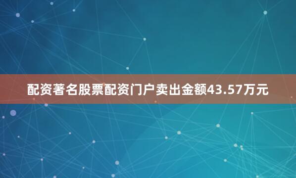 配资著名股票配资门户卖出金额43.57万元
