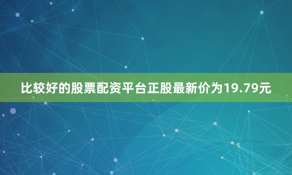 比较好的股票配资平台正股最新价为19.79元
