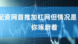 配资网首推加杠网但情况是        你琢磨着
