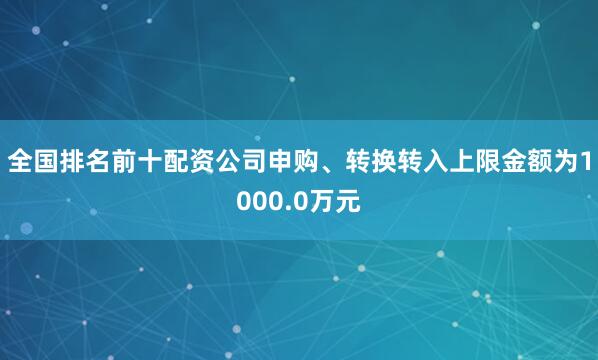 全国排名前十配资公司申购、转换转入上限金额为1000.0万元