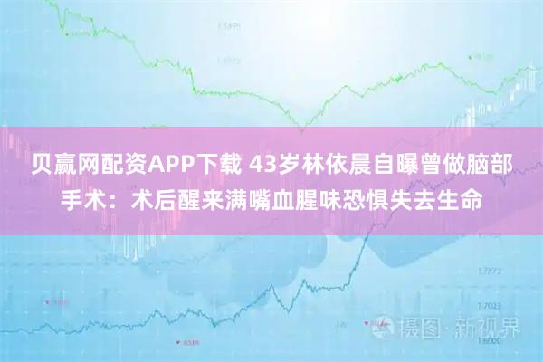 贝赢网配资APP下载 43岁林依晨自曝曾做脑部手术：术后醒来满嘴血腥味恐惧失去生命