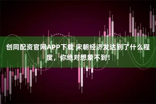 创同配资官网APP下载 宋朝经济发达到了什么程度，你绝对想象不到！