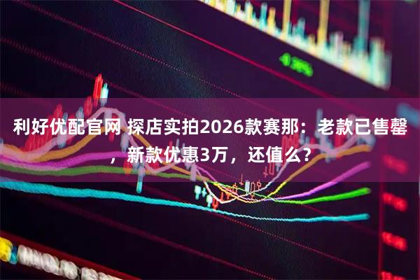 利好优配官网 探店实拍2026款赛那：老款已售罄，新款优惠3万，还值么？