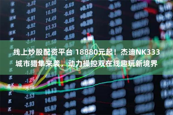 线上炒股配资平台 18880元起！杰迪NK333城市猎隼来袭，动力操控双在线趣玩新境界