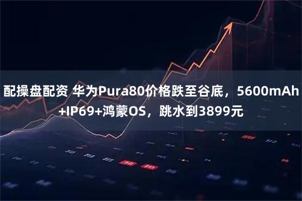 配操盘配资 华为Pura80价格跌至谷底，5600mAh+IP69+鸿蒙OS，跳水到3899元