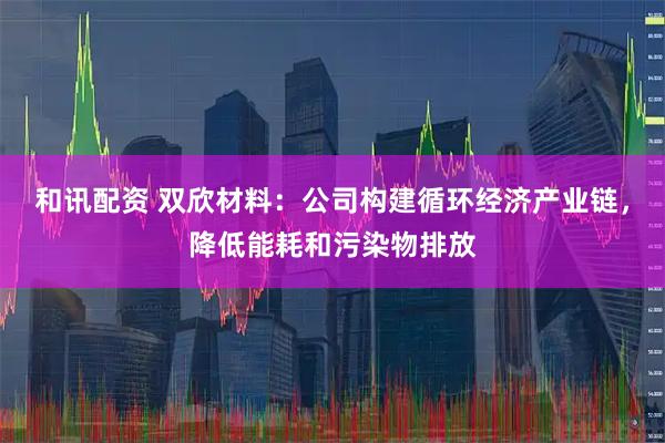 和讯配资 双欣材料：公司构建循环经济产业链，降低能耗和污染物排放