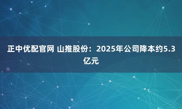 正中优配官网 山推股份：2025年公司降本约5.3亿元