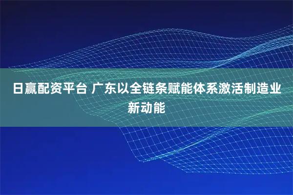 日赢配资平台 广东以全链条赋能体系激活制造业新动能