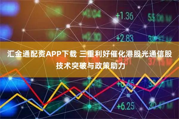 汇金通配资APP下载 三重利好催化港股光通信股 技术突破与政策助力