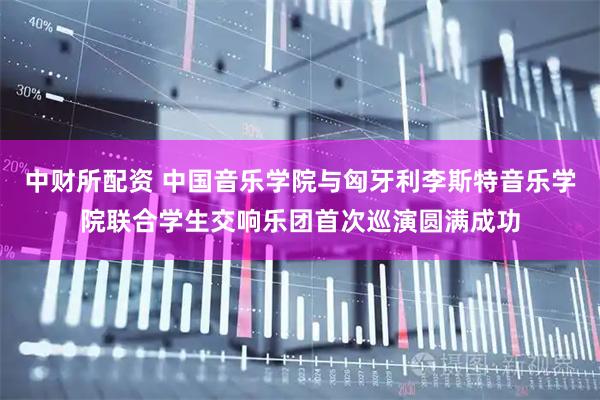 中财所配资 中国音乐学院与匈牙利李斯特音乐学院联合学生交响乐团首次巡演圆满成功