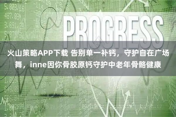 火山策略APP下载 告别单一补钙，守护自在广场舞，inne因你骨胶原钙守护中老年骨骼健康