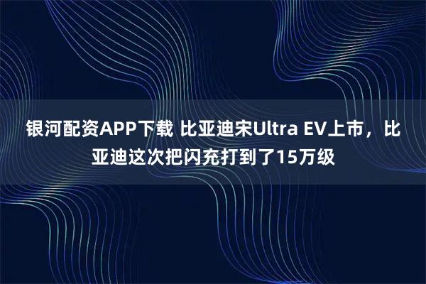 银河配资APP下载 比亚迪宋Ultra EV上市，比亚迪这次把闪充打到了15万级