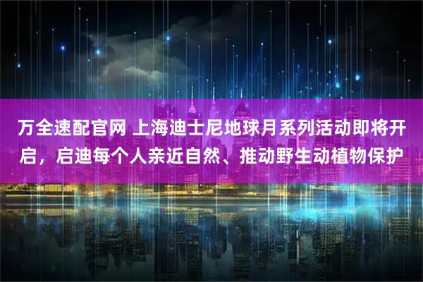 万全速配官网 上海迪士尼地球月系列活动即将开启，启迪每个人亲近自然、推动野生动植物保护