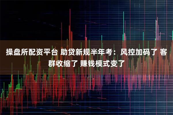 操盘所配资平台 助贷新规半年考：风控加码了 客群收缩了 赚钱模式变了