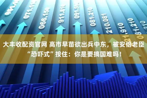 大丰收配资官网 高市早苗欲出兵中东，被安倍老臣“恐吓式”按住：你是要搞国难吗！