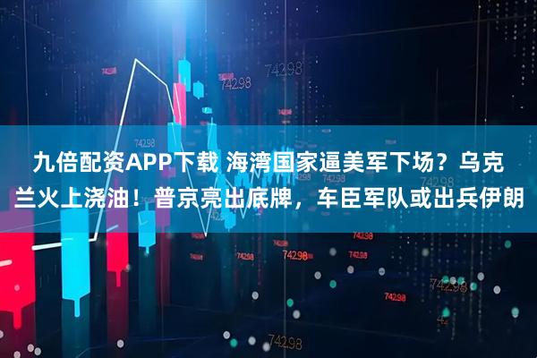 九倍配资APP下载 海湾国家逼美军下场？乌克兰火上浇油！普京亮出底牌，车臣军队或出兵伊朗