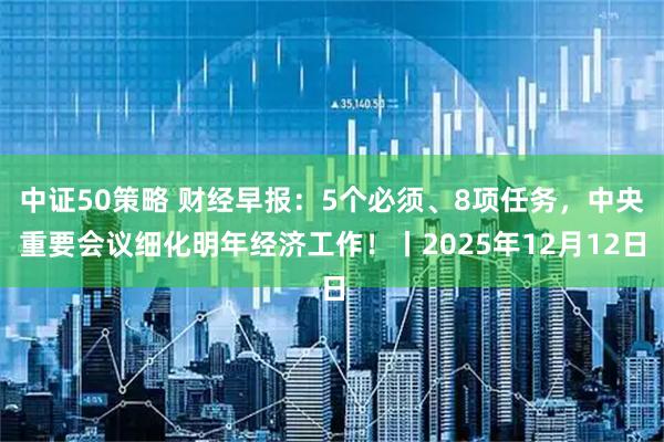 中证50策略 财经早报：5个必须、8项任务，中央重要会议细化明年经济工作！丨2025年12月12日