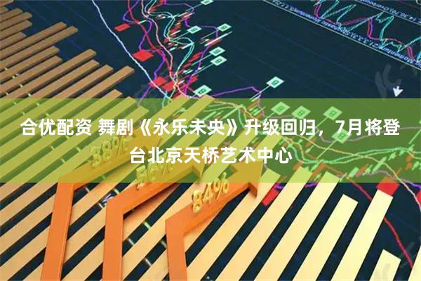 合优配资 舞剧《永乐未央》升级回归，7月将登台北京天桥艺术中心