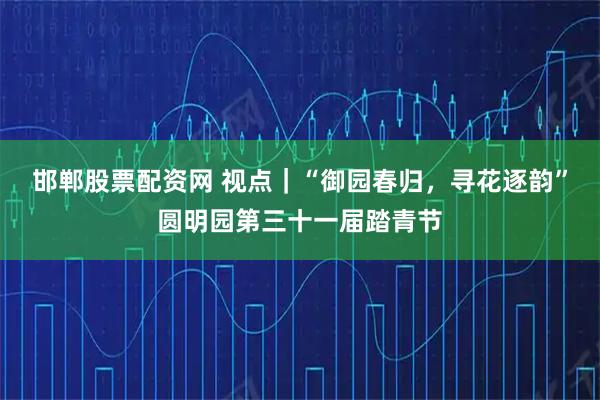 邯郸股票配资网 视点｜“御园春归，寻花逐韵”圆明园第三十一届踏青节