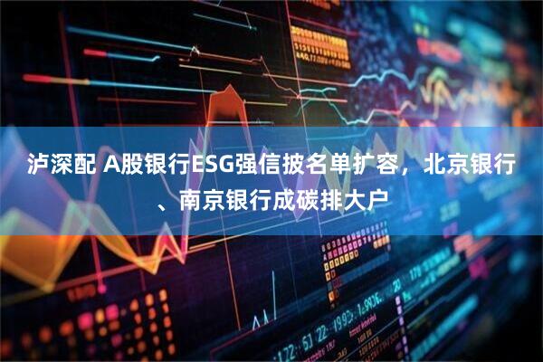 泸深配 A股银行ESG强信披名单扩容，北京银行、南京银行成碳排大户