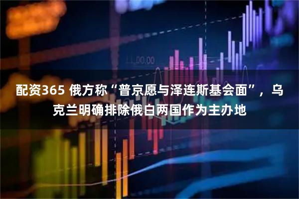 配资365 俄方称“普京愿与泽连斯基会面”，乌克兰明确排除俄白两国作为主办地