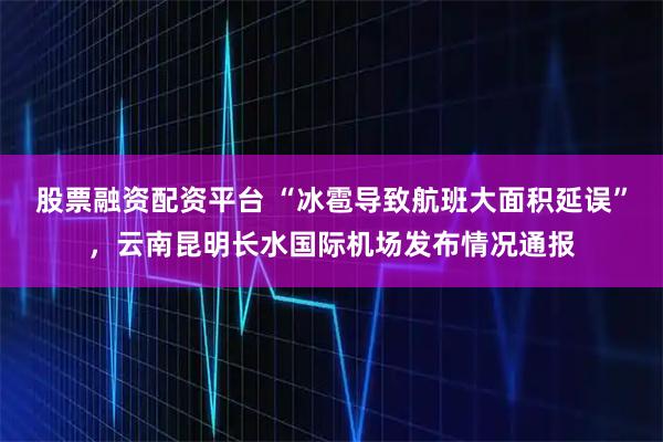 股票融资配资平台 “冰雹导致航班大面积延误”，云南昆明长水国际机场发布情况通报