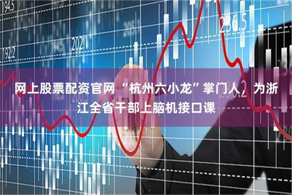 网上股票配资官网 “杭州六小龙”掌门人，为浙江全省干部上脑机接口课