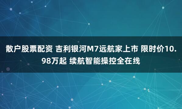 散户股票配资 吉利银河M7远航家上市 限时价10.98万起 续航智能操控全在线