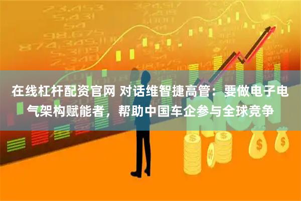 在线杠杆配资官网 对话维智捷高管：要做电子电气架构赋能者，帮助中国车企参与全球竞争