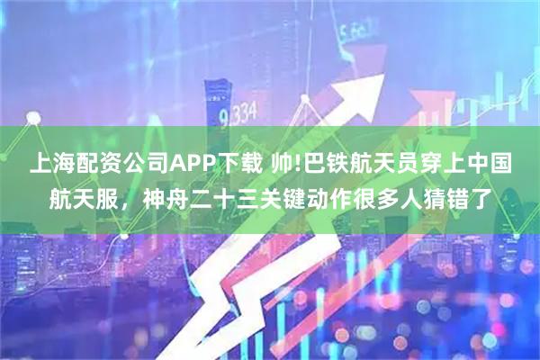 上海配资公司APP下载 帅!巴铁航天员穿上中国航天服，神舟二十三关键动作很多人猜错了