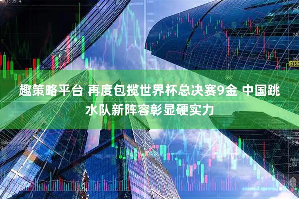 趣策略平台 再度包揽世界杯总决赛9金 中国跳水队新阵容彰显硬实力
