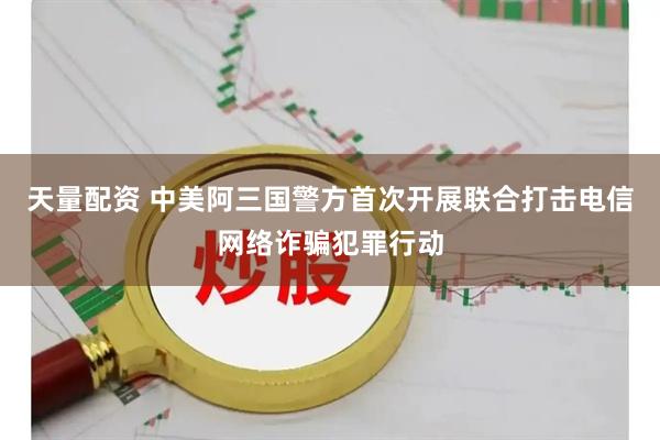 天量配资 中美阿三国警方首次开展联合打击电信网络诈骗犯罪行动