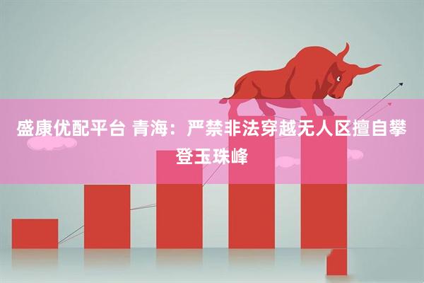 盛康优配平台 青海:严禁非法穿越无人区擅自攀登玉珠峰