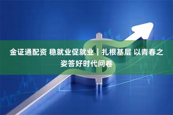 金证通配资 稳就业促就业|扎根基层 以青春之姿答好时代问卷