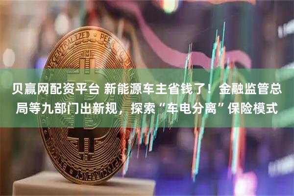 贝赢网配资平台 新能源车主省钱了！金融监管总局等九部门出新规，探索“车电分离”保险模式
