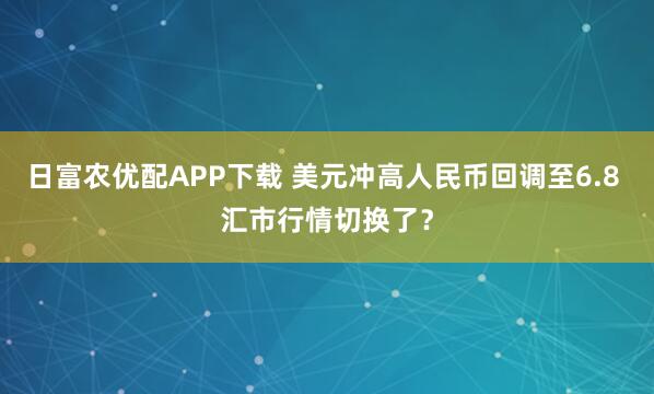 日富农优配APP下载 美元冲高人民币回调至6.8 汇市行情切换了？