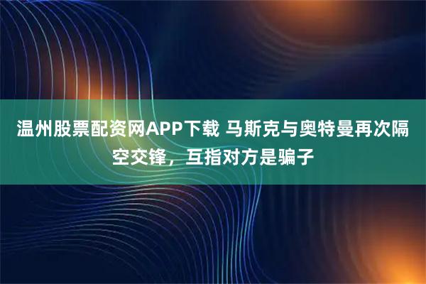 温州股票配资网APP下载 马斯克与奥特曼再次隔空交锋，互指对方是骗子