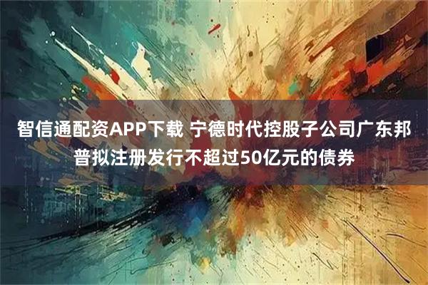 智信通配资APP下载 宁德时代控股子公司广东邦普拟注册发行不超过50亿元的债券